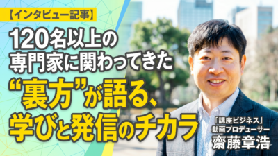 【インタビュー記事】120名以上の専門家に関わってきた”裏方”が語る、学びと発信のチカラ／「講座ビジネス」動画プロデューサー齋藤章浩さんにお話伺いました